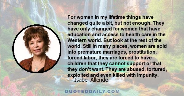 For women in my lifetime things have changed quite a bit, but not enough. They have only changed for women that have education and access to health care in the Western world. But look at the rest of the world. Still in