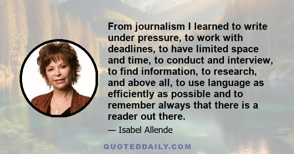 From journalism I learned to write under pressure, to work with deadlines, to have limited space and time, to conduct and interview, to find information, to research, and above all, to use language as efficiently as