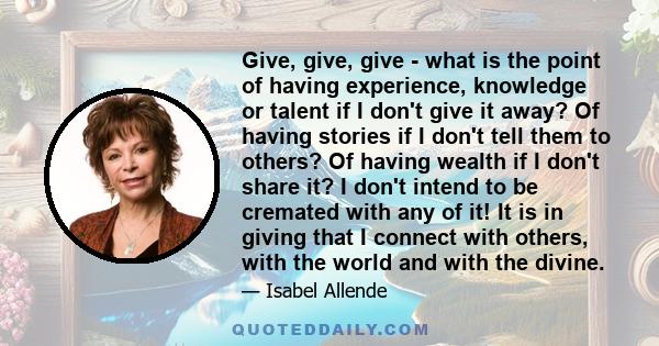 Give, give, give - what is the point of having experience, knowledge or talent if I don't give it away? Of having stories if I don't tell them to others? Of having wealth if I don't share it? I don't intend to be