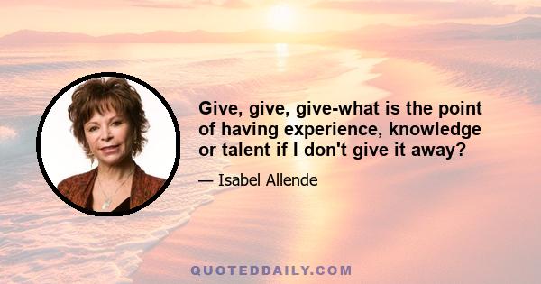 Give, give, give-what is the point of having experience, knowledge or talent if I don't give it away?