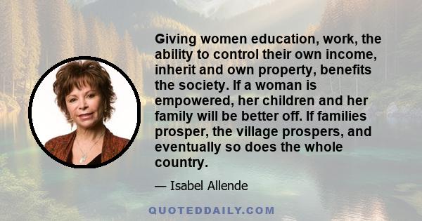 Giving women education, work, the ability to control their own income, inherit and own property, benefits the society. If a woman is empowered, her children and her family will be better off. If families prosper, the