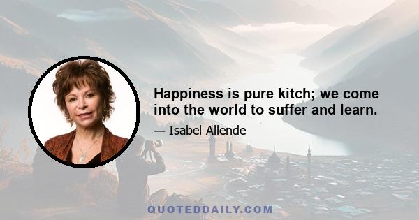 Happiness is pure kitch; we come into the world to suffer and learn.