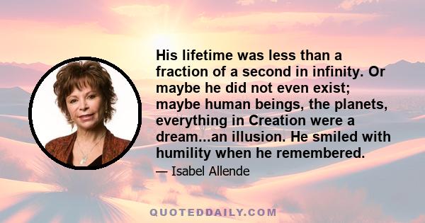 His lifetime was less than a fraction of a second in infinity. Or maybe he did not even exist; maybe human beings, the planets, everything in Creation were a dream...an illusion. He smiled with humility when he