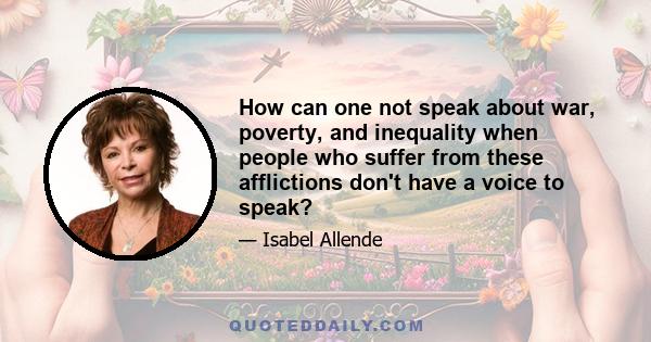 How can one not speak about war, poverty, and inequality when people who suffer from these afflictions don't have a voice to speak?