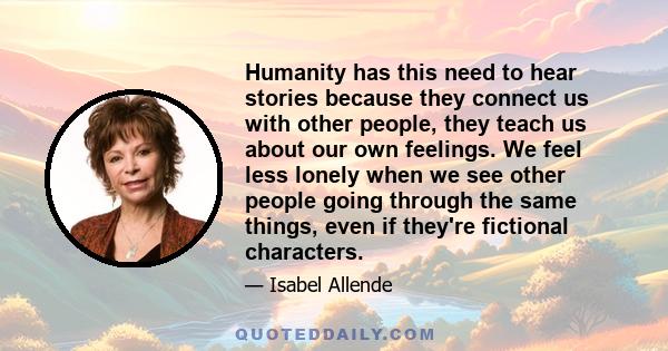 Humanity has this need to hear stories because they connect us with other people, they teach us about our own feelings. We feel less lonely when we see other people going through the same things, even if they're