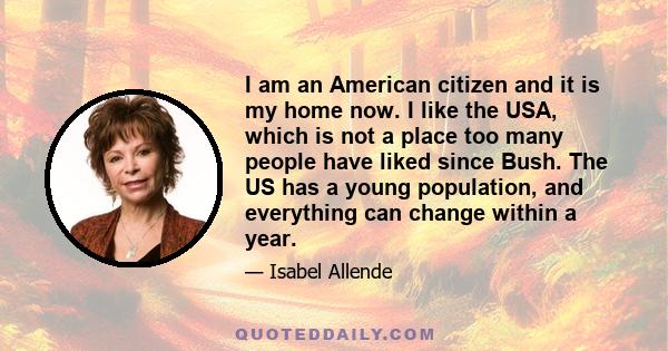 I am an American citizen and it is my home now. I like the USA, which is not a place too many people have liked since Bush. The US has a young population, and everything can change within a year.