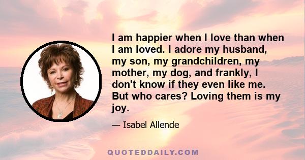 I am happier when I love than when I am loved. I adore my husband, my son, my grandchildren, my mother, my dog, and frankly, I don't know if they even like me. But who cares? Loving them is my joy.