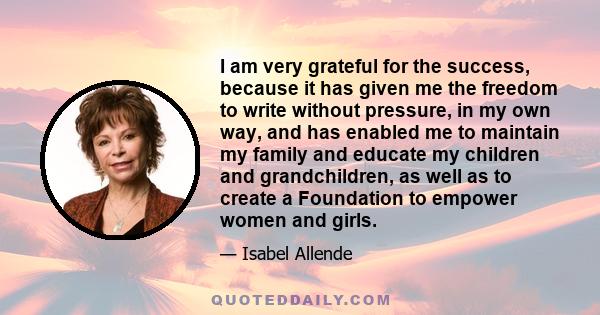 I am very grateful for the success, because it has given me the freedom to write without pressure, in my own way, and has enabled me to maintain my family and educate my children and grandchildren, as well as to create