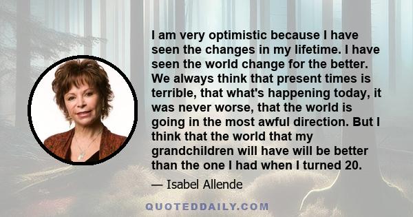 I am very optimistic because I have seen the changes in my lifetime. I have seen the world change for the better. We always think that present times is terrible, that what's happening today, it was never worse, that the 