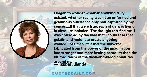 I began to wonder whether anything truly existed, whether reality wasn't an unformed and gelatinous substance only half-captured by my senses....If that were true, each of us was living in absolute isolation. The