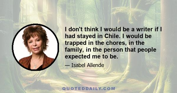 I don't think I would be a writer if I had stayed in Chile. I would be trapped in the chores, in the family, in the person that people expected me to be.