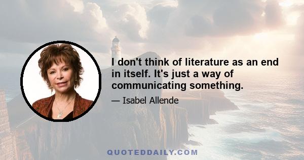 I don't think of literature as an end in itself. It's just a way of communicating something.