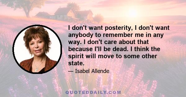 I don't want posterity, I don't want anybody to remember me in any way. I don't care about that because I'll be dead. I think the spirit will move to some other state.