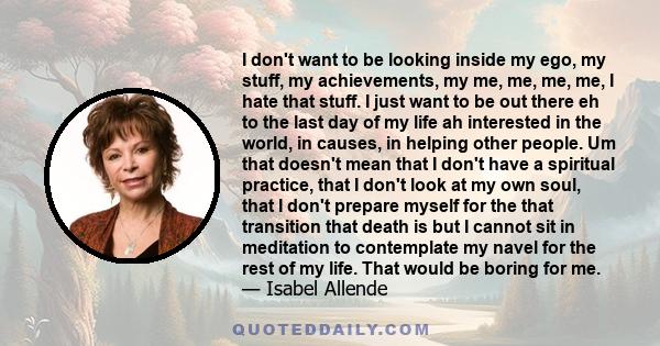 I don't want to be looking inside my ego, my stuff, my achievements, my me, me, me, me, I hate that stuff. I just want to be out there eh to the last day of my life ah interested in the world, in causes, in helping