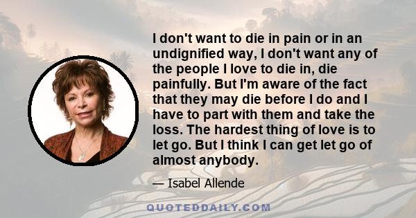 I don't want to die in pain or in an undignified way, I don't want any of the people I love to die in, die painfully. But I'm aware of the fact that they may die before I do and I have to part with them and take the