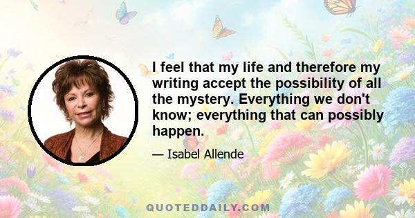 I feel that my life and therefore my writing accept the possibility of all the mystery. Everything we don't know; everything that can possibly happen.