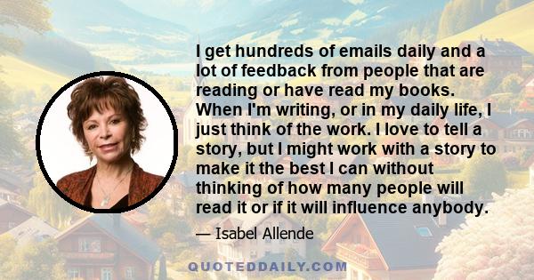 I get hundreds of emails daily and a lot of feedback from people that are reading or have read my books. When I'm writing, or in my daily life, I just think of the work. I love to tell a story, but I might work with a