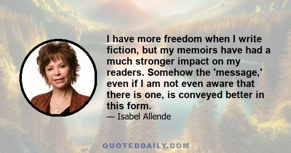 I have more freedom when I write fiction, but my memoirs have had a much stronger impact on my readers. Somehow the 'message,' even if I am not even aware that there is one, is conveyed better in this form.