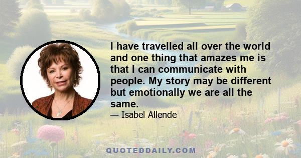 I have travelled all over the world and one thing that amazes me is that I can communicate with people. My story may be different but emotionally we are all the same.