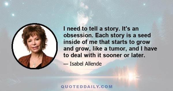 I need to tell a story. It's an obsession. Each story is a seed inside of me that starts to grow and grow, like a tumor, and I have to deal with it sooner or later.