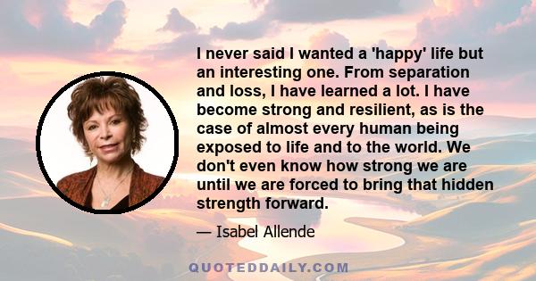 I never said I wanted a 'happy' life but an interesting one. From separation and loss, I have learned a lot. I have become strong and resilient, as is the case of almost every human being exposed to life and to the