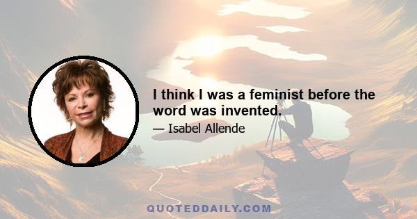 I think I was a feminist before the word was invented.