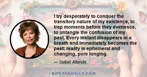 I try desperately to conquer the transitory nature of my existence, to trap moments before they evenesce, to untangle the confusion of my past. Every instant disappears in a breath and immediately becomes the past;