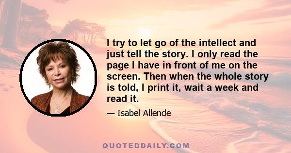 I try to let go of the intellect and just tell the story. I only read the page I have in front of me on the screen. Then when the whole story is told, I print it, wait a week and read it.