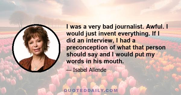 I was a very bad journalist. Awful. I would just invent everything. If I did an interview, I had a preconception of what that person should say and I would put my words in his mouth.