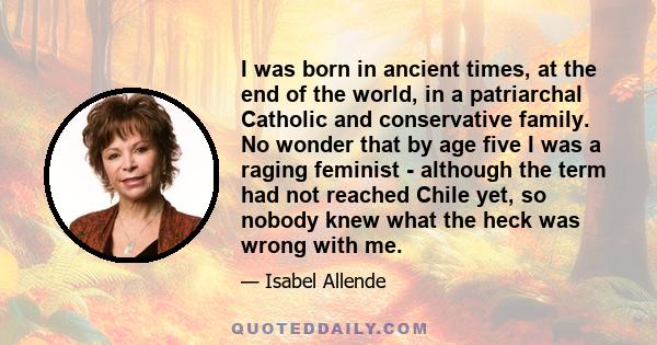 I was born in ancient times, at the end of the world, in a patriarchal Catholic and conservative family. No wonder that by age five I was a raging feminist - although the term had not reached Chile yet, so nobody knew