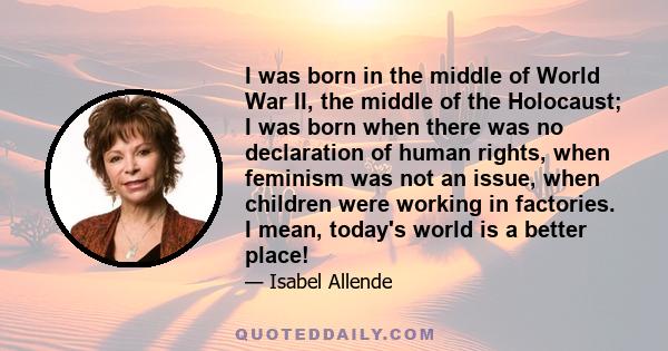 I was born in the middle of World War II, the middle of the Holocaust; I was born when there was no declaration of human rights, when feminism was not an issue, when children were working in factories. I mean, today's