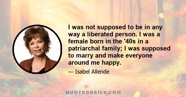 I was not supposed to be in any way a liberated person. I was a female born in the '40s in a patriarchal family; I was supposed to marry and make everyone around me happy.