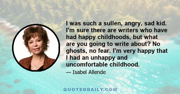 I was such a sullen, angry, sad kid. I'm sure there are writers who have had happy childhoods, but what are you going to write about? No ghosts, no fear. I'm very happy that I had an unhappy and uncomfortable childhood.