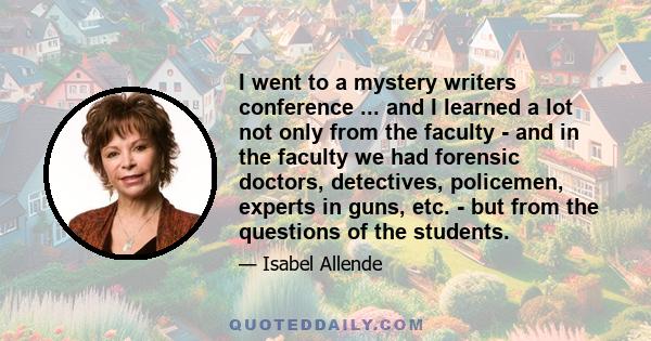 I went to a mystery writers conference ... and I learned a lot not only from the faculty - and in the faculty we had forensic doctors, detectives, policemen, experts in guns, etc. - but from the questions of the