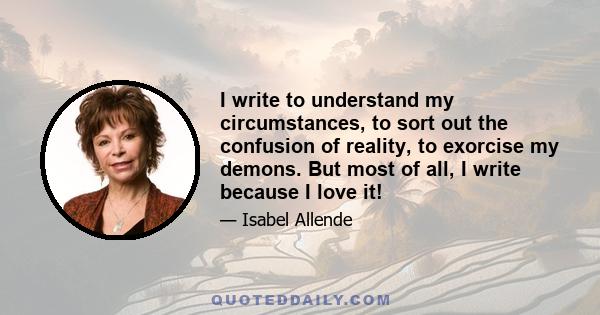 I write to understand my circumstances, to sort out the confusion of reality, to exorcise my demons. But most of all, I write because I love it!