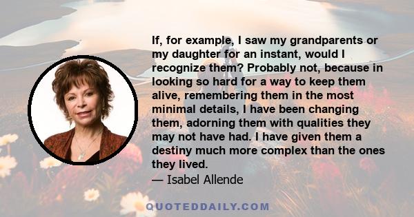 If, for example, I saw my grandparents or my daughter for an instant, would I recognize them? Probably not, because in looking so hard for a way to keep them alive, remembering them in the most minimal details, I have