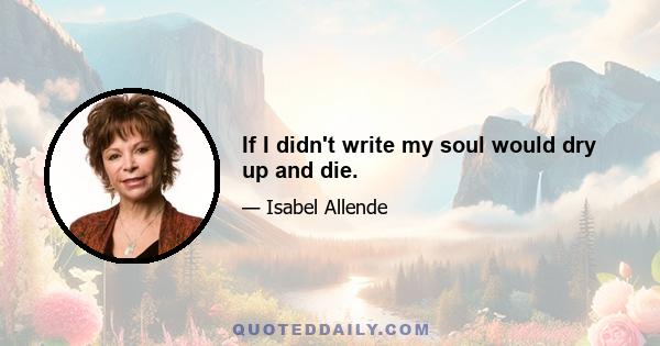 If I didn't write my soul would dry up and die.