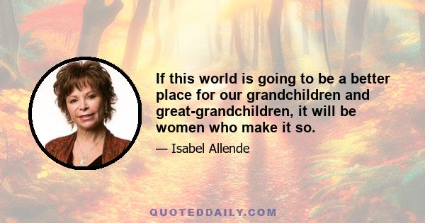 If this world is going to be a better place for our grandchildren and great-grandchildren, it will be women who make it so.