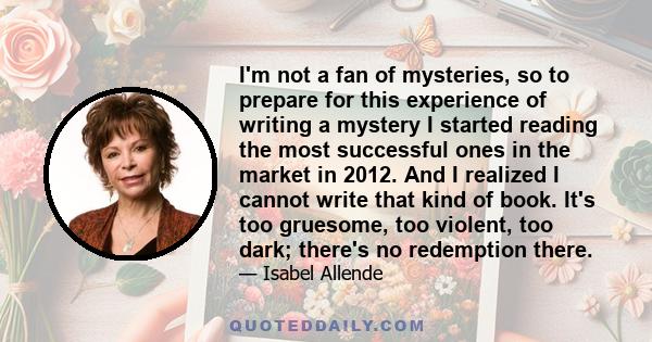 I'm not a fan of mysteries, so to prepare for this experience of writing a mystery I started reading the most successful ones in the market in 2012. And I realized I cannot write that kind of book. It's too gruesome,