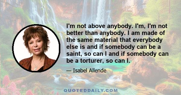 I'm not above anybody. I'm, I'm not better than anybody. I am made of the same material that everybody else is and if somebody can be a saint, so can I and if somebody can be a torturer, so can I.