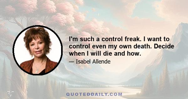 I'm such a control freak. I want to control even my own death. Decide when I will die and how.