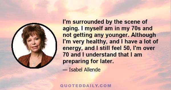 I'm surrounded by the scene of aging. I myself am in my 70s and not getting any younger. Although I'm very healthy, and I have a lot of energy, and I still feel 50, I'm over 70 and I understand that I am preparing for