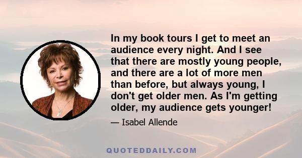 In my book tours I get to meet an audience every night. And I see that there are mostly young people, and there are a lot of more men than before, but always young, I don't get older men. As I'm getting older, my