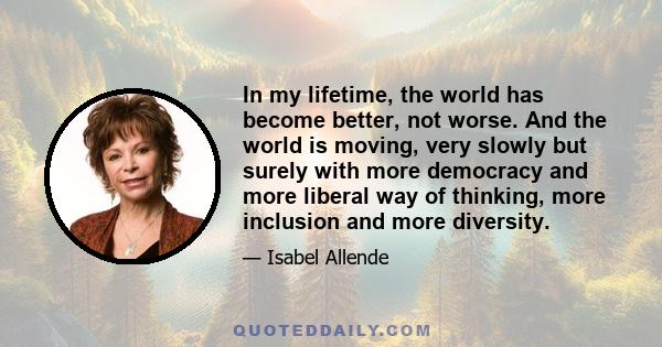 In my lifetime, the world has become better, not worse. And the world is moving, very slowly but surely with more democracy and more liberal way of thinking, more inclusion and more diversity.