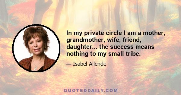 In my private circle I am a mother, grandmother, wife, friend, daughter... the success means nothing to my small tribe.