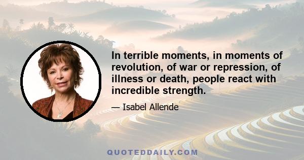 In terrible moments, in moments of revolution, of war or repression, of illness or death, people react with incredible strength.