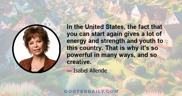 In the United States, the fact that you can start again gives a lot of energy and strength and youth to this country. That is why it's so powerful in many ways, and so creative.