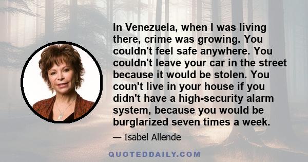 In Venezuela, when I was living there, crime was growing. You couldn't feel safe anywhere. You couldn't leave your car in the street because it would be stolen. You coun't live in your house if you didn't have a