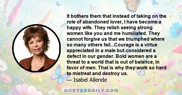 It bothers them that instead of taking on the role of abandoned lover, I have become a happy wife. They relish seeing strong women like you and me humiliated. They cannot forgive us that we triumphed where so many