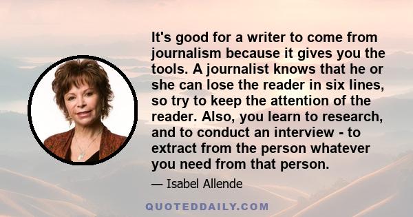 It's good for a writer to come from journalism because it gives you the tools. A journalist knows that he or she can lose the reader in six lines, so try to keep the attention of the reader. Also, you learn to research, 